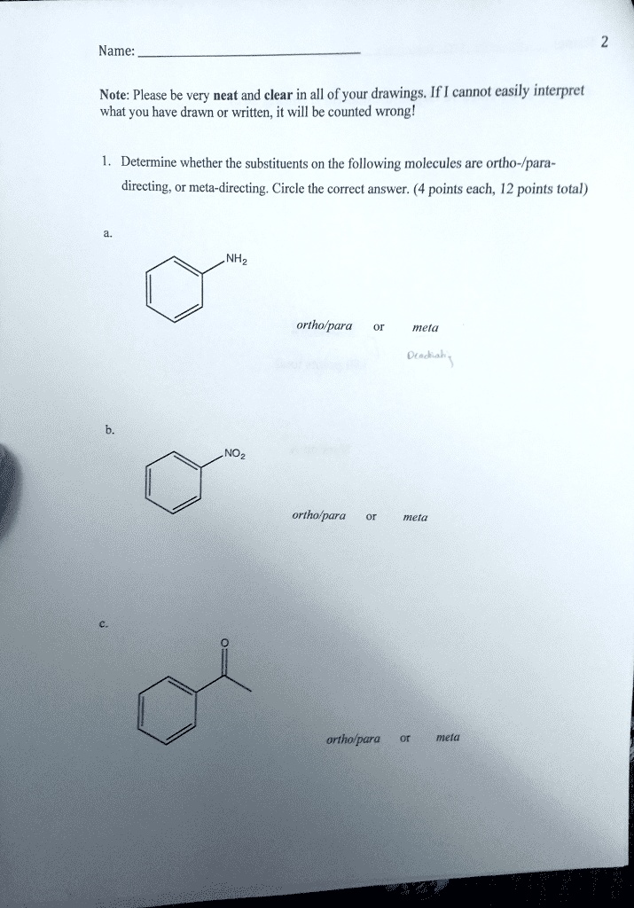 Name:
Note: Please be very neat and clear in all of your drawings. If I cannot easily interpret what you have drawn or written, it will be counted wrong!
1. Determine whether the substituents on the following molecules are ortho-/para-directing, or meta-directing. Circle the correct answer. (4 points each, 12 points total)
a.
NH2
ortho/para or meta
b.
NO2
ortho/para or meta
c.
ortho/para or meta