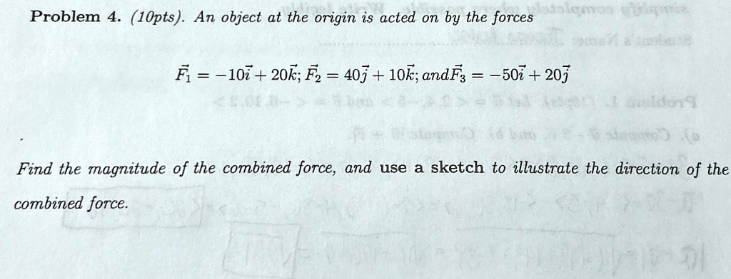 Problem 4. (10pts). An object at the origin is acted on by the forces
F⃗1⃗ = -10i⃗ + 20k⃗; F⃗2⃗ = 40j⃗ + 10k⃗; andF⃗3⃗ = -50i⃗ + 20j⃗
Find the magnitude of the combined force, and use a sketch to illustrate the direction of the
combined force.