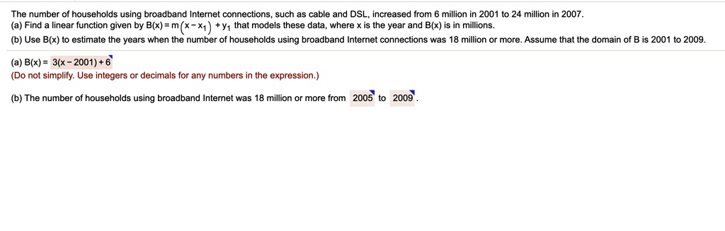 The number of households using broadband Internet connections, such as cable and DSL, increased from 6 million in 2001 to 24 million in 2007.
(a) Find a linear function given by B(x) = m(x - x1) + y1 that models these data, where x is the year and B(x) is in millions.
(b) Use B(x) to estimate the years when the number of households using broadband Internet connections was 18 million or more. Assume that the domain of B is 2001 to 2009.
(a) B(x) = 3(x - 2001) + 6
(Do not simplify. Use integers or decimals for any numbers in the expression.)
(b) The number of households using broadband Internet was 18 million or more from 2005 to 2009.