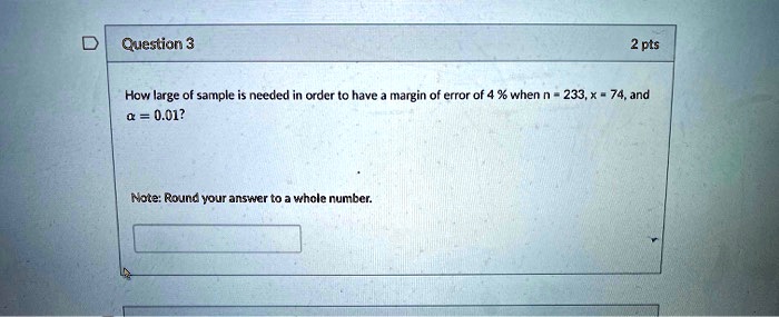 Question 3
2 pts
How large of a sample is needed in order to have a margin of error of 4% when n = 233, x = 74, and ? = 0.01?

Note: Round your answer to a whole number.
