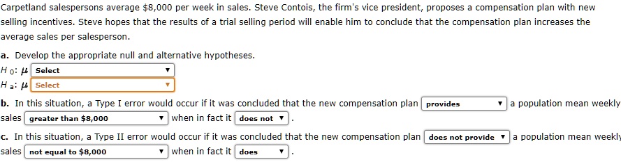 Carpetland salespersons average 8,000 per week in sales. Steve Contois, the firm's vice president, proposes a compensation plan with new selling incentives. Steve hopes that the results of a trial selling period will enable him to conclude that the compensation plan increases the average sales per salesperson.

a. Develop the appropriate null and alternative hypotheses.
H 0: ? Select
H a: ? Select

b. In this situation, a Type I error would occur if it was concluded that the new compensation plan provides a population mean weekly sales greater than8,000 when in fact it does not .

c. In this situation, a Type II error would occur if it was concluded that the new compensation plan does not provide a population mean weekly sales not equal to 8,000 when in fact it does .