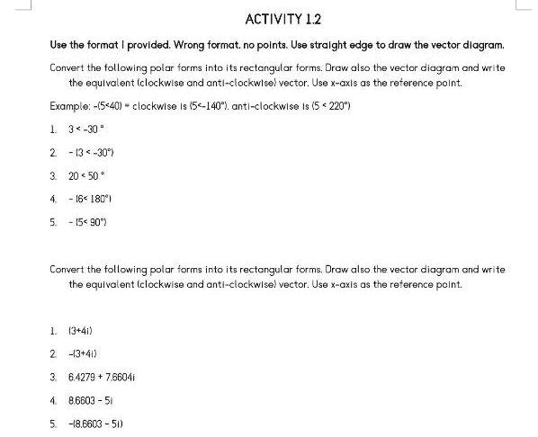 ACTIVITY 1.2
Use the format I provided. Wrong format, no points. Use straight edge to draw the vector diagram.
Convert the following polar forms into its rectangular forms. Draw also the vector diagram and write
the equivalent (clockwise and anti-clockwise) vector. Use x-axis as the reference point.
Example: -(5<40) clockwise is (5<-140°), anti-clockwise is (5 < 220°)
1. 3<-30°
2. -13<-30°)
3. 20 < 50°
4. -16< 180°)
5. -15<90°)
Convert the following polar forms into its rectangular forms. Draw also the vector diagram and write
the equivalent (clockwise and anti-clockwise) vector. Use x-axis as the reference point.
1. (3+4i)
2. -13+4i)
3. 6.4279 + 7.6604i
4. 8.6603 - 5i
5. -18.6603 - 5i)