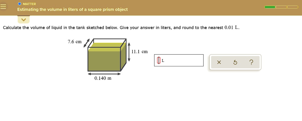 MATTER
Estimating the volume in liters of a square prism object
Calculate the volume of liquid in the tank sketched below. Give your answer in liters, and round to the nearest 0.01 L.
7.6 cm
11.1 cm
0.140 m
L