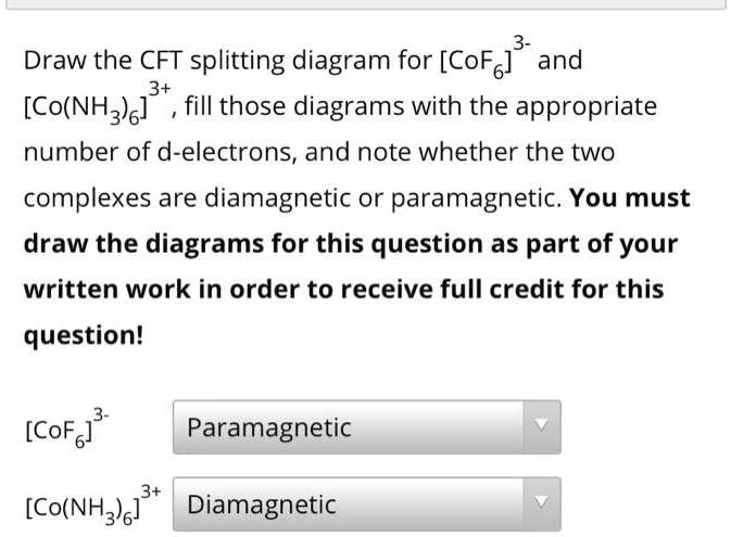 Draw the CFT splitting diagram for [CoF6]3- and [Co(NH3)6]3+ , fill those diagrams with the appropriate number of d-electrons, and note whether the two complexes are diamagnetic or paramagnetic. You must draw the diagrams for this question as part of your written work in order to receive full credit for this question!
[CoF6]3- Paramagnetic
[Co(NH3)6]3+ Diamagnetic