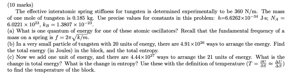 The effective interatomic spring stiffness for tungsten is determined experimentally to be 360 N/m. The mass of one mole of tungsten is 0.185 kg. Use precise values for constants in this problem: h=6.6262!!10^-34 J!!s; NA=6.0221 !! 10^23, kB=1.3807 !! 10^-23. (a) What is one quantum of energy for one of these atomic oscillators? Recall that the fundamental frequency of a mass on a spring is f = 1/2? ?k/m. (b) In a very small particle of tungsten with 20 units of energy, there are 4.91!!10^26 ways to arrange the energy. Find the total energy (in Joules) in the block, and the total entropy. (c) Now we add one unit of energy, and there are 4.44!!10^27 ways to arrange the 21 units of energy. What is the change in total energy? What is the change in entropy? Use these with the definition of temperature (T = ?U/?S ? ?U/?S) to find the temperature of the block.