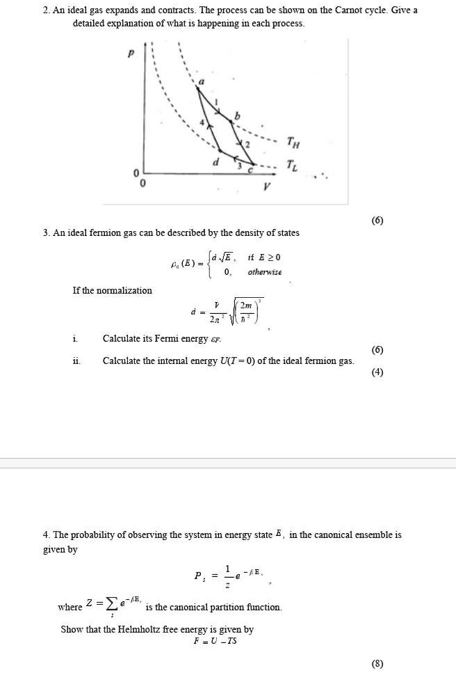 2. An ideal gas expands and contracts. The process can be shown on the Carnot cycle. Give a detailed explanation of what is happening in each process.
3. An ideal fermion gas can be described by the density of states
?0(E) =  d?????? if E ? 0
0, otherwise
If the normalization
d = V / (2?^2) ? (2m / ?^2)^(3/2)
i. Calculate its Fermi energy ?F.
ii. Calculate the internal energy U(T = 0) of the ideal fermion gas.
4. The probability of observing the system in energy state Es, in the canonical ensemble is given by
Ps = 1/Z ? e^(-?Es),
where Z = ?s e^(-?Es) is the canonical partition function.
Show that the Helmholtz free energy is given by
F = U - TS
