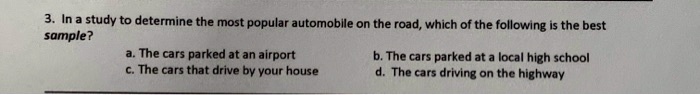 3. In a study to determine the most popular automobile on the road, which of the following is the best sample?
a. The cars parked at an airport b. The cars parked at a local high school
c. The cars that drive by your house d. The cars driving on the highway