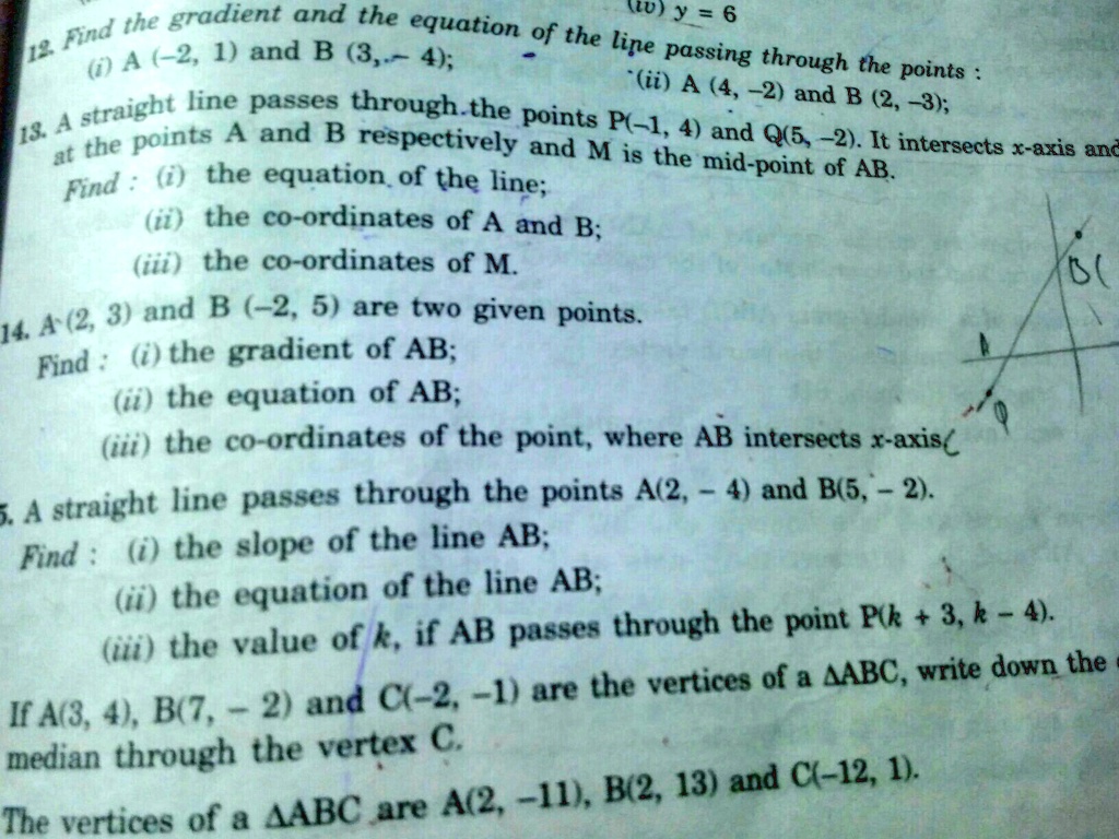 (iv) y = 6
12. Find the gradient and the equation of the line passing through the points:
(i) A (-2, 1) and B (3, -4);
(ii) A (4, -2) and B (2, -3);
13. A straight line passes through the points P(-1, 4) and Q(5, -2). It intersects x-axis and
at the points A and B respectively and M is the mid-point of AB.
Find: (i) the equation of the line;
(ii) the co-ordinates of A and B;
(iii) the co-ordinates of M.
14. A(2, 3) and B (-2, 5) are two given points.
Find: (i) the gradient of AB;
(ii) the equation of AB;
(iii) the co-ordinates of the point, where AB intersects x-axis(
5. A straight line passes through the points A(2, -4) and B(5, -2).
Find: (i) the slope of the line AB;
(ii) the equation of the line AB;
(iii) the value of k, if AB passes through the point P(k + 3, k - 4).
If A(3, 4), B(7, -2) and C(-2, -1) are the vertices of a ABC, write down the
median through the vertex C.
The vertices of a ABC are A(2, -11), B(2, 13) and C(-12, 1).
