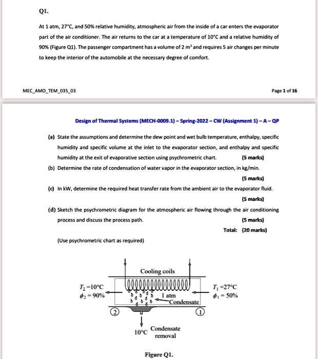 Q1.
At 1 atm, 27°C, and 50% relative humidity, atmospheric air from the inside of a car enters the evaporator
part of the air conditioner. The air returns to the car at a temperature of 10°C and a relative humidity of
90% (Figure Q1). The passenger compartment has a volume of 2 m³ and requires 5 air changes per minute
to keep the interior of the automobile at the necessary degree of comfort.
Design of Thermal Systems (MECH-0009.1) - Spring-2022 - CW (Assignment 1) - A - QP
(a) State the assumptions and determine the dew point and wet bulb temperature, enthalpy, specific
humidity and specific volume at the inlet to the evaporator section, and enthalpy and specific
humidity at the exit of evaporative section using psychrometric chart.
(5 marks)
(b) Determine the rate of condensation of water vapor in the evaporator section, in kg/min.
(5 marks)
(c) In kW, determine the required heat transfer rate from the ambient air to the evaporator fluid.
(5 marks)
(d) Sketch the psychrometric diagram for the atmospheric air flowing through the air conditioning
process and discuss the process path.
(5 marks)
Total: (20 marks)
(Use psychrometric chart as required)
Cooling coils
T? = 10°C
?? = 90%
1 atm
T? = 27°C
?? = 50%
Condensate
10°C
Condensate removal
Figure Q1.