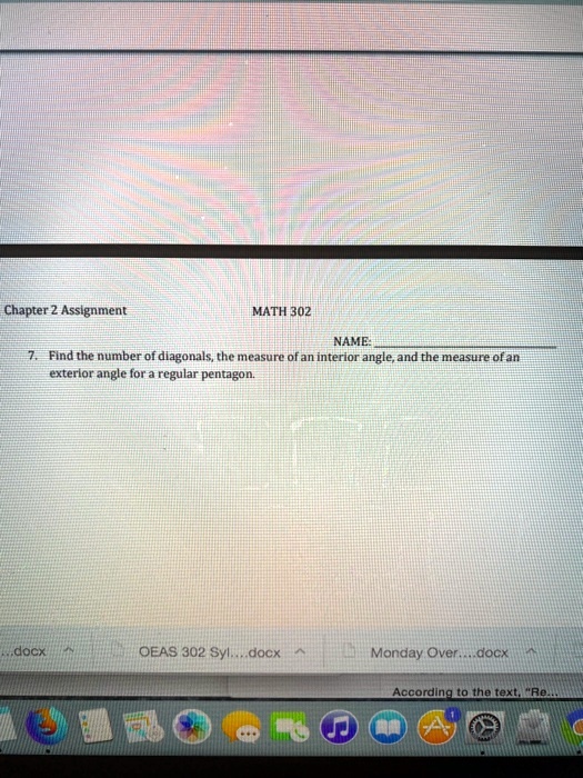 Chapter 2 Assignment MATH 302
NAME: 
7. Find the number of diagonals, the measure of an interior angle, and the measure of an exterior angle for a regular pentagon.