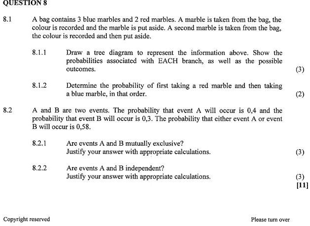 QUESTION 8
8.1 A bag contains 3 blue marbles and 2 red marbles. A marble is taken from the bag, the colour is recorded and the marble is put aside. A second marble is taken from the bag, the colour is recorded and then put aside.
8.1.1 Draw a tree diagram to represent the information above. Show the probabilities associated with EACH branch, as well as the possible outcomes. (3)
8.1.2 Determine the probability of first taking a red marble and then taking a blue marble, in that order. (2)
8.2 A and B are two events. The probability that event A will occur is 0,4 and the probability that event B will occur is 0,3. The probability that either event A or event B will occur is 0,58.
8.2.1 Are events A and B mutually exclusive? Justify your answer with appropriate calculations. (3)
8.2.2 Are events A and B independent? Justify your answer with appropriate calculations. (3)
[11]