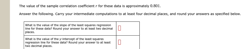 The value of the sample correlation coefficient r for these data is approximately 0.801.
Answer the following. Carry your intermediate computations to at least four decimal places, and round your answers as specified below.
What is the value of the slope of the least-squares regression line for these data? Round your answer to at least two decimal places.
What is the value of the y-intercept of the least-squares regression line for these data? Round your answer to at least two decimal places.