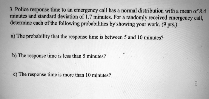 3. Police response time to an emergency call has a normal distribution with a mean of 8.4 minutes and standard deviation of 1.7 minutes. For a randomly received emergency call, determine each of the following probabilities by showing your work. (9 pts.)

a) The probability that the response time is between 5 and 10 minutes?

b) The response time is less than 5 minutes?

c) The response time is more than 10 minutes?