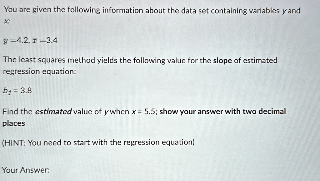 You are given the following information about the data set containing variables y and x:
y̅=4.2, x̅=3.4
The least squares method yields the following value for the slope of estimated regression equation:
b1 = 3.8
Find the estimated value of y when x = 5.5; show your answer with two decimal places
(HINT: You need to start with the regression equation)
Your Answer: