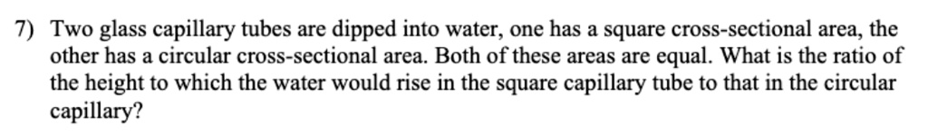 7) Two glass capillary tubes are dipped into water, one has a square cross-sectional area, the other has a circular cross-sectional area. Both of these areas are equal. What is the ratio of the height to which the water would rise in the square capillary tube to that in the circular capillary?