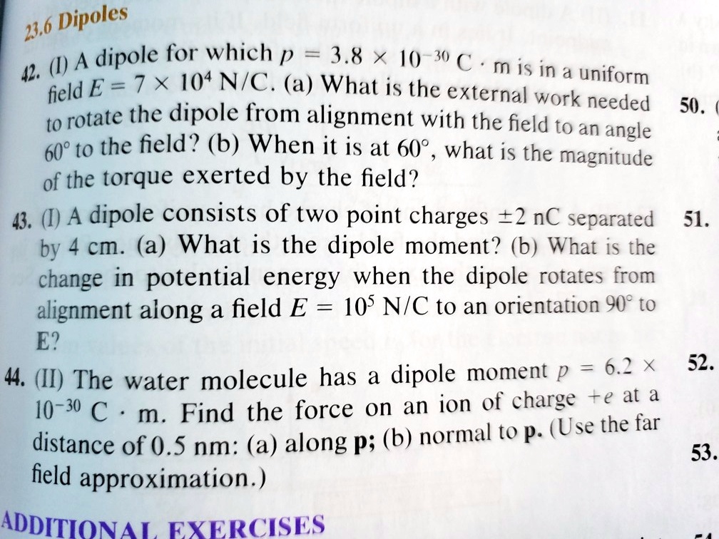 23.6 Dipoles
42. (I) A dipole for which p = 3.8 x 10-30 C . m is in a uniform field E = 7 x 104 N/C. (a) What is the external work needed to rotate the dipole from alignment with the field to an angle 60° to the field? (b) When it is at 60°, what is the magnitude of the torque exerted by the field?
43. (I) A dipole consists of two point charges ±2 nC separated by 4 cm. (a) What is the dipole moment? (b) What is the change in potential energy when the dipole rotates from alignment along a field E = 105 N/C to an orientation 90° to E?
44. (II) The water molecule has a dipole moment p = 6.2 x 10-30 C . m. Find the force on an ion of charge +e at a distance of 0.5 nm: (a) along p; (b) normal to p. (Use the far field approximation.)
ADDITIONAL EXERCISES