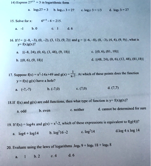 14) Express 27^1/3 = 3 in logarithmic form
a. log327 = 3 b. log1/3 3 = 27 c. log27 3 = 1/3 d. log3 3 = 27
15. Solve for x: 6^x+3 - 6 = 215.
a. -1 b. 0 c. 1 d. 6
16. If f = (-8, -3), (0, -2), (3, 12), (9, 2) and g = (-6, -8), (0, -3), (4, 4), (9, 9), what is y= f(x)g(x)?
a. (-8, 24), (0, 6), (3, 48), (9, 18) c. (0, 6), (81, 18)
b. (0, 6), (9, 18) d. (48, 24), (0, 6), (12, 48), (81, 18)
17. Suppose f(x) = x^2-14x+49 and g(x) = 1/x-7. At which of these points does the function y = f(x) g(x) have a hole?
a. (-7,-7) b. (-7,0) c. (7,0) d. (7,7)
18.If f(x) and g(x) are odd functions, then what type of function is y= f(x)g(x)?
a. odd b. even c. neither d. cannot be determined for sure
19. If f(x) = log4x and g(x) = x^2-2, which of these expressions is equivalent to f(g(4))?
a. log4 + log14 b. log^2 16 -2 c. log^2 14 d.log 4 x log 14
20. Evaluate using the laws of logarithms .log6 9 + log6 18 + log6 8
a. 1 b. 2 c. 4 d. 6