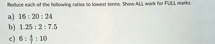 Reduce each of the following ratios to lowest terms. Show ALL work for FULL marks.
a) 16 : 20 : 24
b) 1.25 : 2 : 7.5
c) 6 : 4/7 : 10