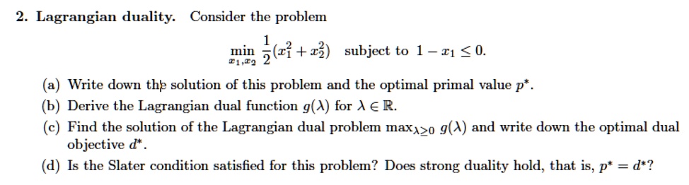 2. Lagrangian duality. Consider the problem
minx1, x2 1/2(x1^2 + x2^2) subject to 1 - x1 ? 0.
(a) Write down the solution of this problem and the optimal primal value p*.
(b) Derive the Lagrangian dual function g(?) for ? ? ?.
(c) Find the solution of the Lagrangian dual problem max??0 g(?) and write down the optimal dual objective d*.
(d) Is the Slater condition satisfied for this problem? Does strong duality hold, that is, p* = d*?