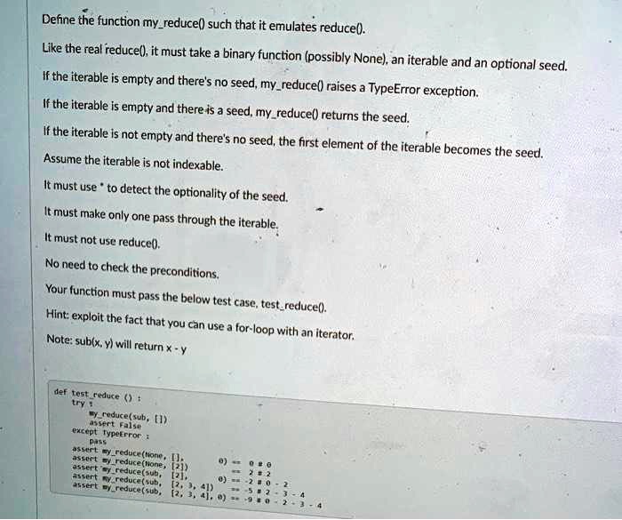 Define the function myreduce() such that it emulates reduce().
Like the real reduce(), it must take a binary function (possibly None), an iterable and an optional seed.
If the iterable is empty and there's no seed, myreduce() raises a TypeError exception.
If the iterable is empty and there is a seed, myreduce() returns the seed.
If the iterable is not empty and there's no seed, the first element of the iterable becomes the seed.
Assume the iterable is not indexable.
It must use * to detect the optionality of the seed.
It must make only one pass through the iterable.
It must not use reduce().
No need to check the preconditions.
Your function must pass the below test case, testreduce().
Hint: exploit the fact that you can use a for-loop with an iterator.
Note: sub(x, y) will return x - y
def testreduce():
try:
(sub, [])
False
except TypeError:
assert myreduce(None, [], 0) == 0
assert myreduce(None, [2], 2) == 2
assert myreduce(sub, [2], 0) == -2
assert myreduce(sub, [2, 3, 4], 0) == -5
assert myreduce(sub, [2, 3, 4], 0) == -9