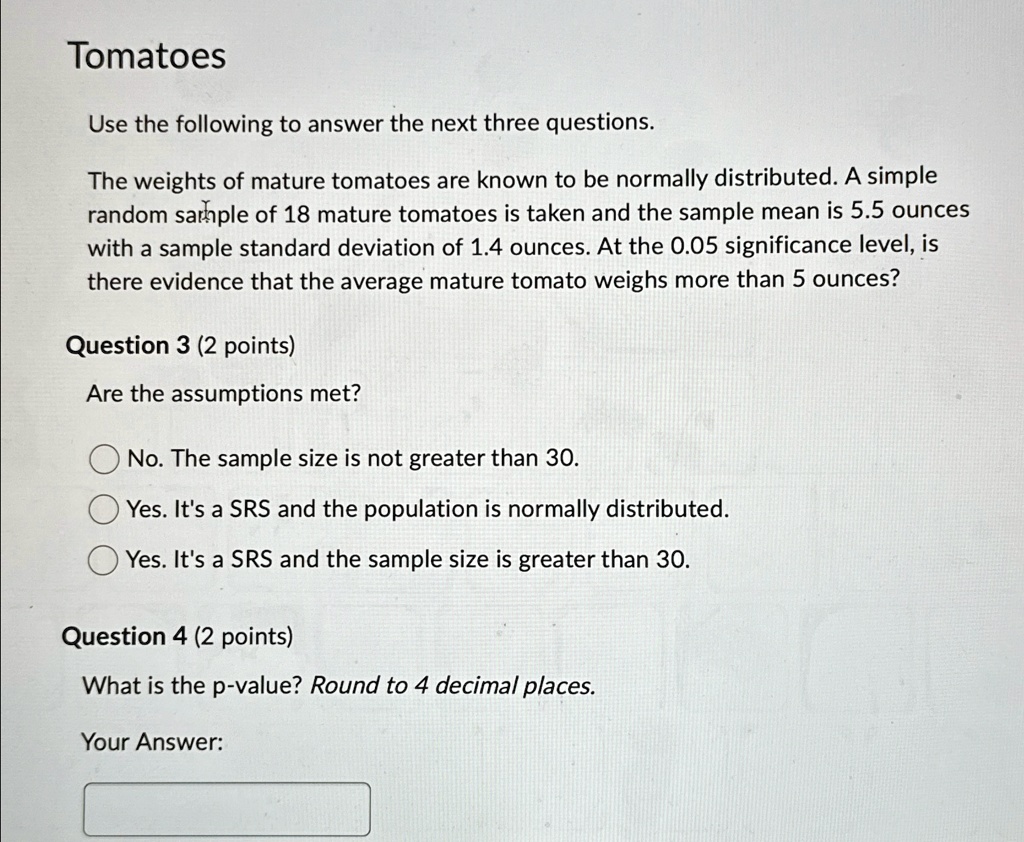 Tomatoes
Use the following to answer the next three questions.
The weights of mature tomatoes are known to be normally distributed. A simple
random sample of 18 mature tomatoes is taken and the sample mean is 5.5 ounces
with a sample standard deviation of 1.4 ounces. At the 0.05 significance level, is
there evidence that the average mature tomato weighs more than 5 ounces?
Question 3 (2 points)
Are the assumptions met?
No. The sample size is not greater than 30.
Yes. It's a SRS and the population is normally distributed.
Yes. It's a SRS and the sample size is greater than 30.
Question 4 (2 points)
What is the p-value? Round to 4 decimal places.
Your Answer: