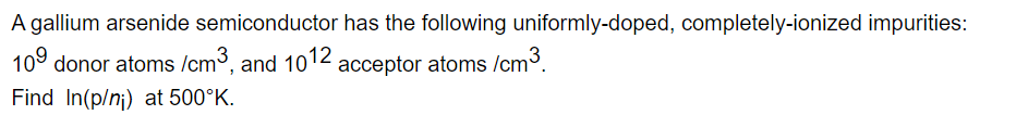 A gallium arsenide semiconductor has the following uniformly-doped, completely-ionized impurities: 10^9 donor atoms / cm^3, and 10^12 acceptor atoms / cm^3. Find ln(p / ni) at 500^∘K.