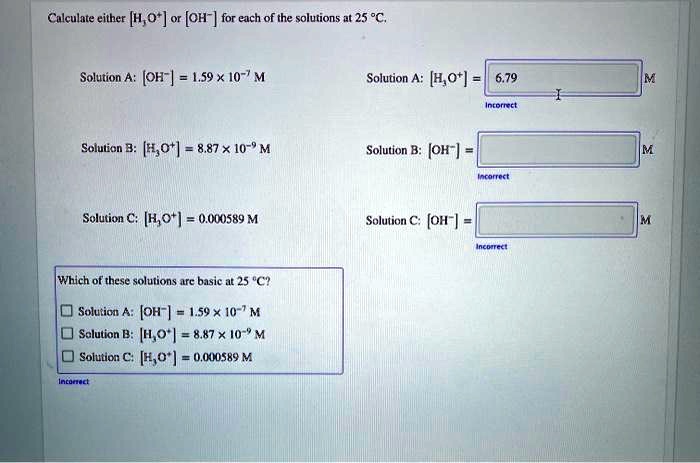 Calculate either [H3O+] or [OH-] for each of the solutions at 25 °C.

Solution A: [OH-] = 1.59 x 10^-7 M
Solution A: [H3O+] = 6.79 M
Solution B: [H3O+] = 8.87 x 10^-9 M
Solution B: [OH-] = M
Solution C: [H3O+] = 0.000589 M
Solution C: [OH-] = M

Which of these solutions are basic at 25 °C?

Solution A: [OH-] = 1.59 x 10^-7 M
Solution B: [H3O+] = 8.87 x 10^-9 M
Solution C: [H3O+] = 0.000589 M
