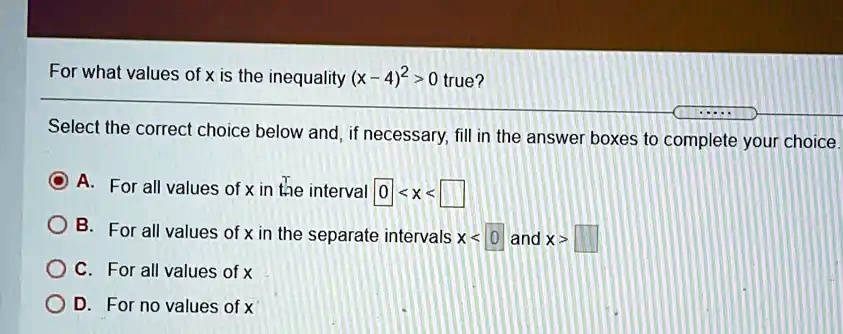 For what values of x is the inequality (x - 4)^2 > 0 true?
Select the correct choice below and, if necessary, fill in the answer boxes to complete your choice.
A. For all values of x in the interval 0 < x < 
B. For all values of x in the separate intervals x < 0 and x > 
C. For all values of x
D. For no values of x