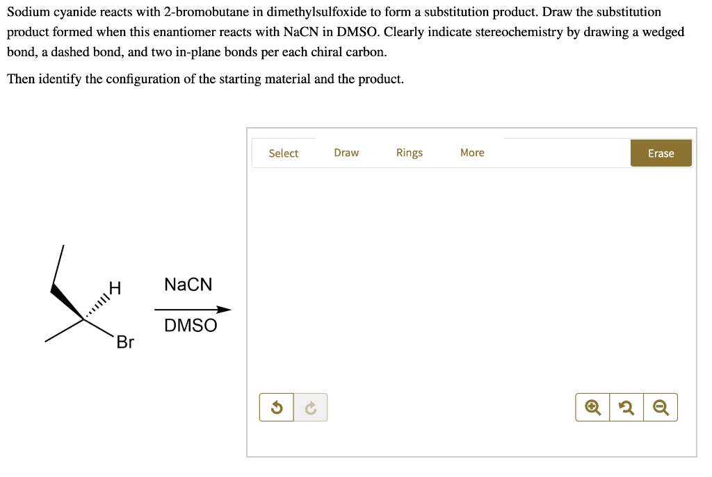 Sodium cyanide reacts with 2-bromobutane in dimethylsulfoxide to form a substitution product. Draw the substitution product formed when this enantiomer reacts with NaCN in DMSO. Clearly indicate stereochemistry by drawing a wedged bond, a dashed bond, and two in-plane bonds per each chiral carbon. Then identify the configuration of the starting material and the product. NaCN DMSO Br H