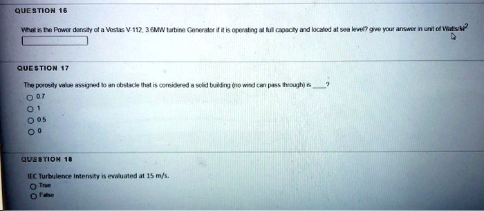 QUESTION 16
What is the Power density of a Vestas V-112, 3.6MW turbine Generator if it is operating at full capacity and located at sea level? give your answer in unit of Watts/M²
QUESTION 17
The porosity value assigned to an obstacle that is considered a solid building (no wind can pass through) is ?
? 0.7
? 1
? 0.5
? 0
QUESTION 18
IEC Turbulence Intensity is evaluated at 15 m/s.
? True
? False