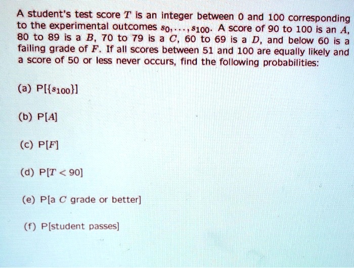 A student's test score T is an integer between 0 and 100 corresponding to the experimental outcomes s0, ..., s100. A score of 90 to 100 is an A, 80 to 89 is a B, 70 to 79 is a C, 60 to 69 is a D, and below 60 is a failing grade of F. If all scores between 51 and 100 are equally likely and a score of 50 or less never occurs, find the following probabilities:

(a) P[s100]

(b) P[A]

(c) P[F]

(d) P[T < 90]

(e) P[a C grade or better]

(f) P[student passes]
