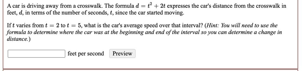 A car is driving away from a crosswalk. The formula d = t^2 + 2t expresses the car's distance from the crosswalk in feet, d, in terms of the number of seconds, t, since the car started moving.
If t varies from t = 2 to t = 5, what is the car's average speed over that interval? (Hint: You will need to use the formula to determine where the car was at the beginning and end of the interval so you can determine a change in distance.)
feet per second
Preview