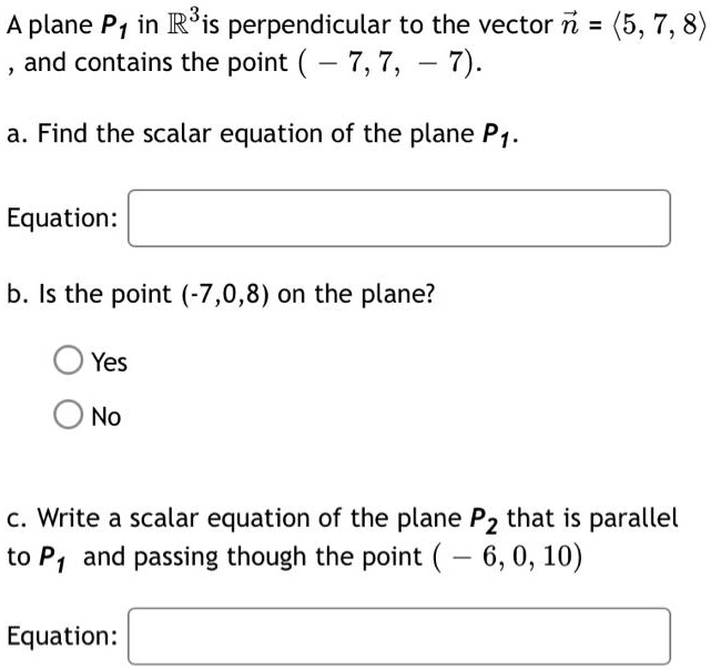 A plane P1 in R3 is perpendicular to the vector n = <5, 7, 8> , and contains the point ( - 7, 7, - 7).
a. Find the scalar equation of the plane P1.
Equation:
b. Is the point (-7,0,8) on the plane?
Yes
No
c. Write a scalar equation of the plane P2 that is parallel to P1 and passing though the point ( - 6, 0, 10)
Equation: