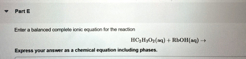 Part E
Enter a balanced complete ionic equation for the reaction
HC2H3O2(aq) + RbOH(aq) ?
Express your answer as a chemical equation including phases.
