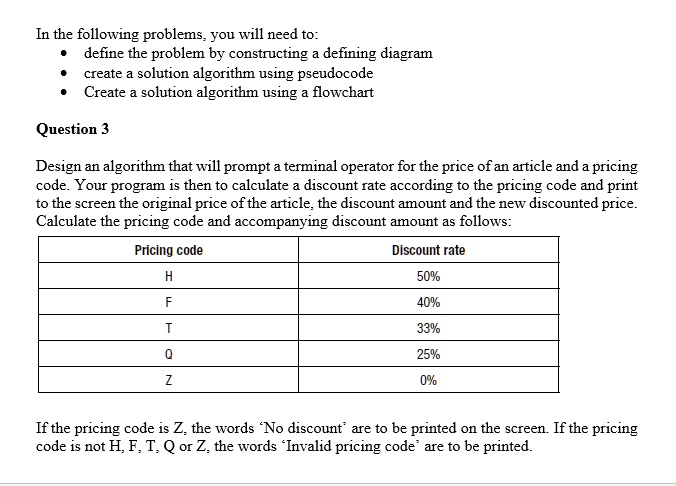 In the following problems, you will need to:
• define the problem by constructing a defining diagram
• create a solution algorithm using pseudocode
• Create a solution algorithm using a flowchart
Question 3
Design an algorithm that will prompt a terminal operator for the price of an article and a pricing
code. Your program is then to calculate a discount rate according to the pricing code and print
to the screen the original price of the article, the discount amount and the new discounted price.
Calculate the pricing code and accompanying discount amount as follows:
Pricing code	Discount rate
H	50%
F	40%
T	33%
Q	25%
Z	0%
If the pricing code is Z, the words 'No discount' are to be printed on the screen. If the pricing
code is not H, F, T, Q or Z, the words 'Invalid pricing code' are to be printed.