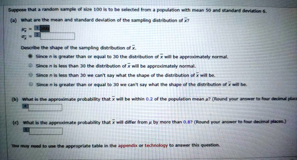Suppose that a random sample of size 100 is to be selected from a population with mean 50 and standard deviation 6.
(a) What are the mean and standard deviation of the sampling distribution of x??
?x? =
?x? =
Describe the shape of the sampling distribution of x?.
Since n is greater than or equal to 30 the distribution of x? will be approximately normal.
Since n is less than 30 the distribution of x? will be approximately normal.
Since n is less than 30 we can't say what the shape of the distribution of x? will be.
Since n is greater than or equal to 30 we can't say what the shape of the distribution of x? will be.
(b) What is the approximate probability that x? will be within 0.2 of the population mean ?? (Round your answer to four decimal places.)
(c) What is the approximate probability that x? will differ from ? by more than 0.8? (Round your answer to four decimal places.)
You may need to use the appropriate table in the appendix or technology to answer this question.