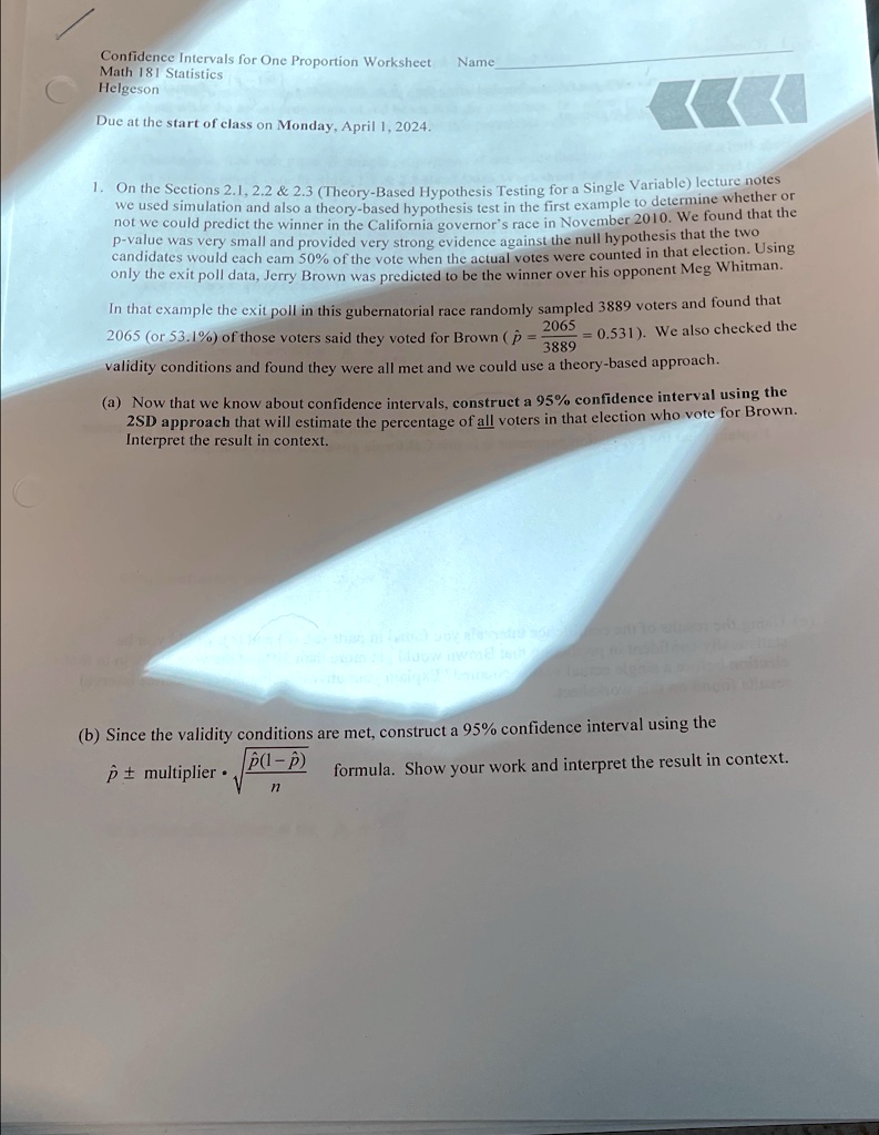 Confidence Intervals for One Proportion Worksheet
Math 181 Statistics
Helgeson
Due at the start of class on Monday, April 1, 2024.
Name
1. On the Sections 2.1, 2.2     2.3 (Theory-Based Hypothesis Testing for a Single Variable) lecture notes
we used simulation and also a theory-based hypothesis test in the first example to determine whether or
not we could predict the winner in the California governor's race in November 2010. We found that the
p-value was very small and provided very strong evidence against the null hypothesis that the two
candidates would each earn 50% of the vote when the actual votes were counted in that election. Using
only the exit poll data, Jerry Brown was predicted to be the winner over his opponent Meg Whitman.
In that example the exit poll in this gubernatorial race randomly sampled 3889 voters and found that
2065 (or 53.1%) of those voters said they voted for Brown ($\hat{p} = \frac{2065}{3889} = 0.531$). We also checked the
validity conditions and found they were all met and we could use a theory-based approach.
(a) Now that we know about confidence intervals, construct a 95% confidence interval using the
2SD approach that will estimate the percentage of all voters in that election who vote for Brown.
Interpret the result in context.
(b) Since the validity conditions are met, construct a 95% confidence interval using the
p̂±multiplier·√((p̂(1-p̂))/(n)) formula. Show your work and interpret the result in context.