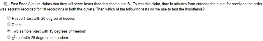 8) Fast Food A outlet claims that they will serve faster than fast food outlet B.. To test this claim, time in minutes from entering the outlet for receiving the order was secretly recorded for 10 recordings in both the outlets. Then which of the following tests do we use to test the hypothesis?
Paired T-test with 20 degree of freedom
Z-test
Two sample t-test with 19 degrees of freedom
x² test with 20 degrees of freedom