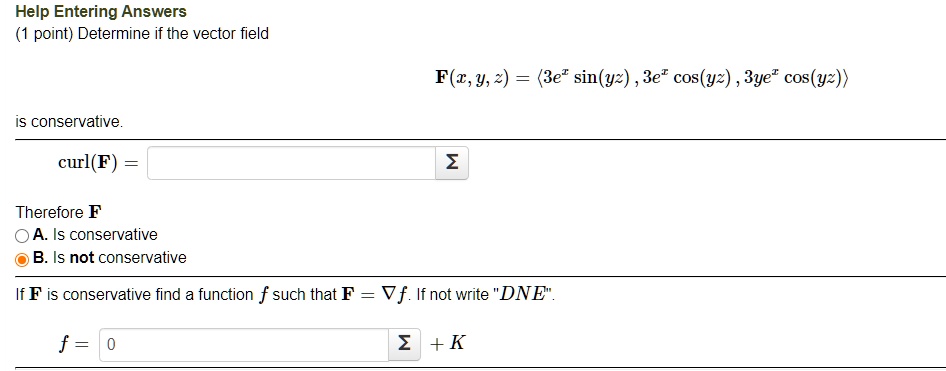 (1 point) Determine if the vector field
F(x, y, z) = <3e^x sin(yz), 3e^x cos(yz), 3ye^x cos(yz)>
is conservative.
curl(F) =
Therefore F
A. Is conservative
B. Is not conservative
If F is conservative find a function f such that F = ?f. If not write "DNE".
f = 0 + K