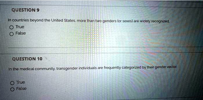 QUESTION 9
In countries beyond the United States, more than two genders (or sexes) are widely recognized.
True
False

QUESTION 10
In the medical community, transgender individuals are frequently categorized by their gender vector.
True
False