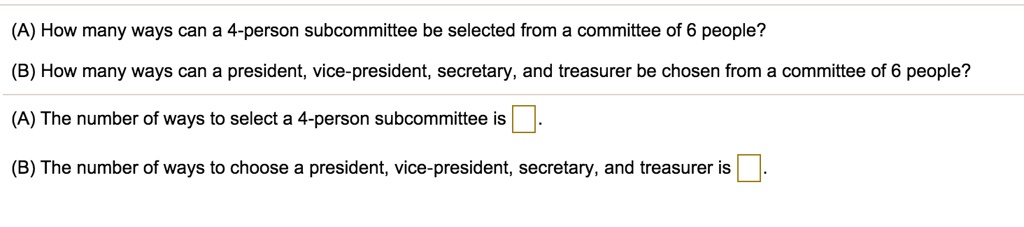 (A) How many ways can a 4-person subcommittee be selected from a committee of 6 people?
(B) How many ways can a president, vice-president, secretary, and treasurer be chosen from a committee of 6 people?
(A) The number of ways to select a 4-person subcommittee is ?.
(B) The number of ways to choose a president, vice-president, secretary, and treasurer is ?.