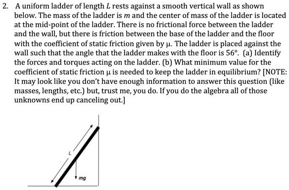 2. A uniform ladder of length L rests against a smooth vertical wall as shown
below. The mass of the ladder is m and the center of mass of the ladder is located
at the mid-point of the ladder. There is no frictional force between the ladder
and the wall, but there is friction between the base of the ladder and the floor
with the coefficient of static friction given by ?. The ladder is placed against the
wall such that the angle that the ladder makes with the floor is 56°. (a) Identify
the forces and torques acting on the ladder. (b) What minimum value for the
coefficient of static friction ? is needed to keep the ladder in equilibrium? [NOTE:
It may look like you don't have enough information to answer this question (like
masses, lengths, etc.) but, trust me, you do. If you do the algebra all of those
unknowns end up canceling out.]