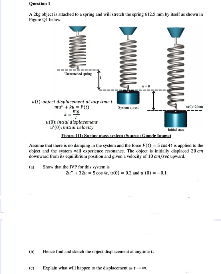 Question 1
A 2kg object is attached to a spring and will stretch the spring 612.5 mm by itself as shown in
Figure Q1 below.
Unstretched spring
L
u = 0
u(t): object displacement at any time t
mu” + ku = F(t)
k = (mg)/(L)
u(0): initial displacement
u'(0): initial velocity
System at rest
Initial state
u(0)=20cm
Figure 01: Spring mass system (Source: Google Image)
Assume that there is no damping in the system and the force F(t) = 5 cos 4t is applied to the
object and the system will experience resonance. The object is initially displaced 20 cm
downward from its equilibrium position and given a velocity of 10 cm/sec upward.
(a) Show that the IVP for this system is
2u” + 32u = 5 cos 4t, u(0) = 0.2 and u'(0) = -0.1
(b) Hence find and sketch the object displacement at anytime t.
(c) Explain what will happen to the displacement as t →∞.