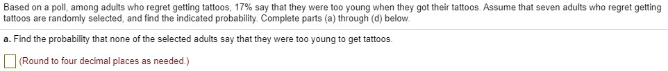 Based on a poll, among adults who regret getting tattoos, 17% say that they were too young when they got their tattoos. Assume that seven adults who regret getting tattoos are randomly selected, and find the indicated probability. Complete parts (a) through (d) below.
a. Find the probability that none of the selected adults say that they were too young to get tattoos.
(Round to four decimal places as needed.)