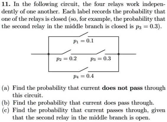 11. In the following circuit, the four relays work independently of one another. Each label records the probability that one of the relays is closed (so, for example, the probability that the second relay in the middle branch is closed is p3 = 0.3).
p1 = 0.1
p2 = 0.2
p3 = 0.3
p4 = 0.4
(a) Find the probability that current does not pass through this circuit.
(b) Find the probability that current does pass through.
(c) Find the probability that current passes through, given that the second relay in the middle branch is open.