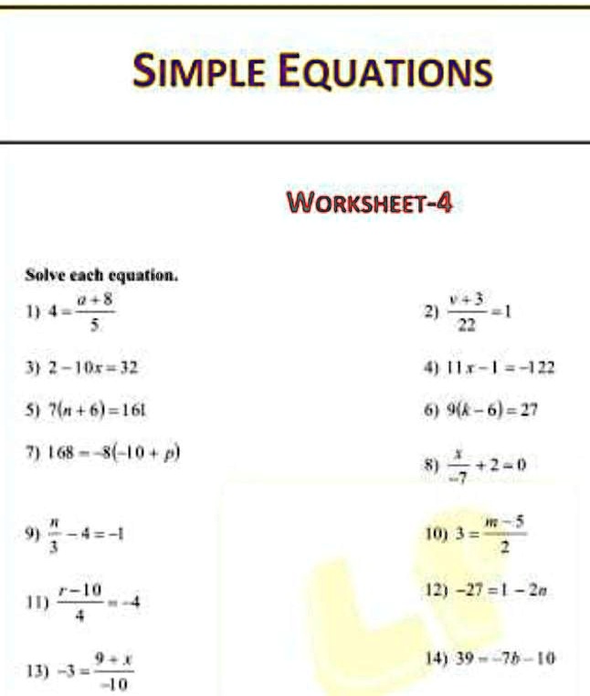 SIMPLE EQUATIONS
Solve each equation.
1) 4 = (a+8)/(5)
3) 2 - 10x = 32
5) 7(n + 6) = 161
7) 168 = -8(-10 + p)
9) (n)/(3) - 4 = -1
11) (r - 10)/(4) = -4
13) -3 = (9 + x)/(-10)
WORKSHEET-4
2) (v + 3)/(22) = 1
4) 11x - 1 = -122
6) 9(k - 6) = 27
8) (x)/(-7) + 2 = 0
10) 3 = (m - 5)/(2)
12) -27 - 1 = -2n
14) 39 = -7b - 10