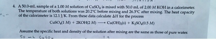 4. A 50.0-mL sample of a 1.00 M solution of CuSO4 is mixed with 50.0 mL of 2.00 M KOH in a calorimeter. The temperature of both solutions was 20.2°C before mixing and 26.3°C after mixing. The heat capacity of the calorimeter is 12.1 J/K. From these data calculate ?H for the process

CuSO4(1 M) + 2KOH(2 M) ———> Cu(OH)2(s) + K2SO4(0.5 M)

Assume the specific heat and density of the solution after mixing are the same as those of pure water.