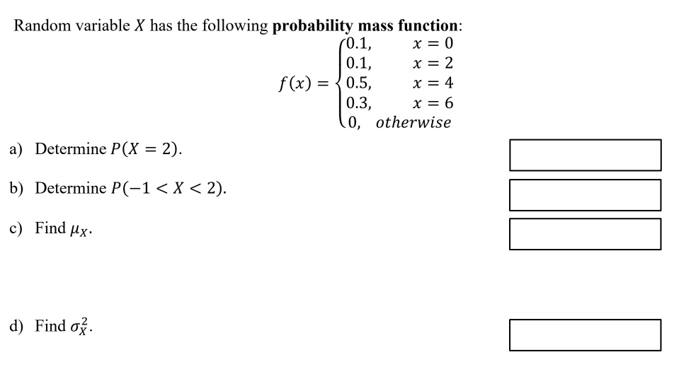 Random variable X has the following probability mass function:
f(x) = 
0.1, x = 0
0.1, x = 2
0.5, x = 4
0.3, x = 6
0, otherwise

a) Determine P(X = 2).

b) Determine P(-1 < X < 2).

c) Find ?X.

d) Find ?X².