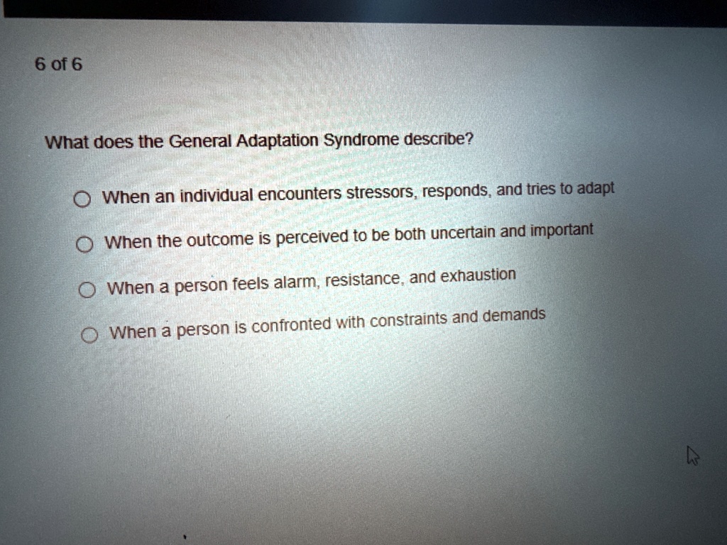 6 of 6 what does the general adaptation syndrome describe when an individual encounters stressors responds and tries to adapt when the outcome is perceived to be both uncertain and important 91207