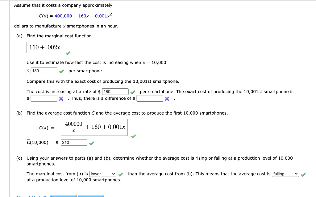 Assume that it costs a company approximately C(x) = 400,000 + 160x + 0.001x^2 dollars to manufacture x smartphones in an hour. (a) Find the marginal cost function. 160 + .002x Use it to estimate how fast the cost is increasing when x = 10,000. 180 per smartphone Compare this with the exact cost of producing the 10,001st smartphone. The cost is increasing at a rate of 180 per smartphone. The exact cost of producing the 10,001st smartphone is . Thus, there is a difference of . (b) Find the average cost function C and the average cost to produce the first 10,000 smartphones. C(x) = 400000/x + 160 + 0.001x C(10,000) = 210 (c) Using your answers to parts (a) and (b), determine whether the average cost is rising or falling at a production level of 10,000 smartphones. The marginal cost from (a) is lower than the average cost from (b). This means that the average cost is falling at a production level of 10,000 smartphones.